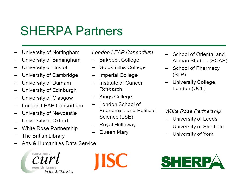 SHERPA Partners –University of Nottingham –University of Birmingham –University of Bristol –University of Cambridge –University of Durham –University of Edinburgh –University of Glasgow –London LEAP Consortium –University of Newcastle –University of Oxford –White Rose Partnership –The British Library –Arts & Humanities Data Service London LEAP Consortium –Birkbeck College –Goldsmiths College –Imperial College –Institute of Cancer Research –Kings College –London School of Economics and Political Science (LSE) –Royal Holloway –Queen Mary –School of Oriental and African Studies (SOAS) –School of Pharmacy (SoP) –University College, London (UCL) White Rose Partnership –University of Leeds –University of Sheffield –University of York
