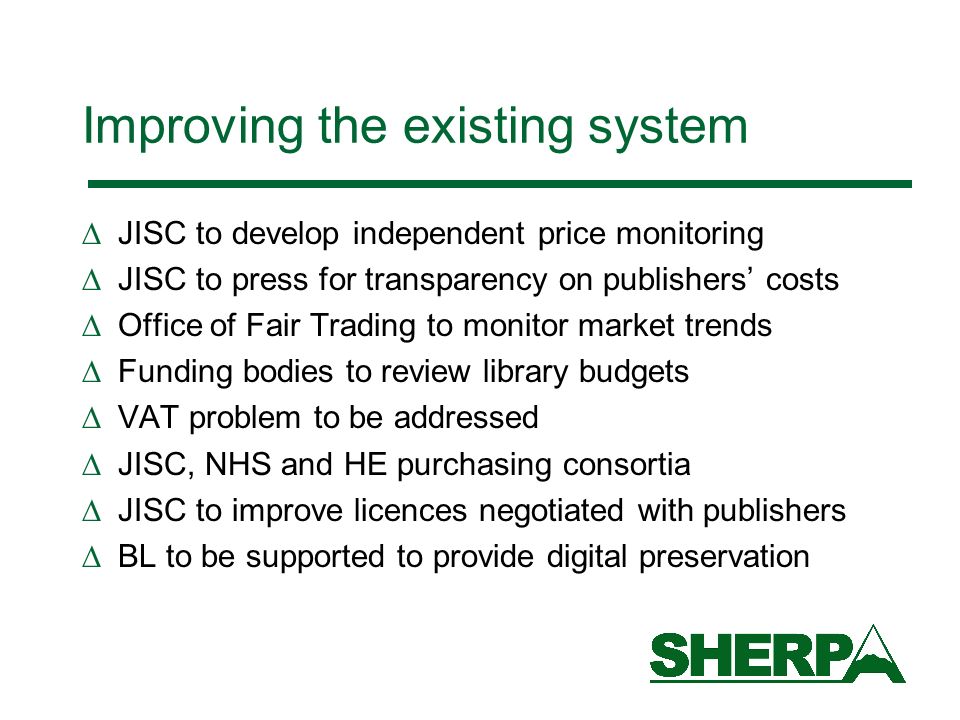 Improving the existing system JISC to develop independent price monitoring JISC to press for transparency on publishers costs Office of Fair Trading to monitor market trends Funding bodies to review library budgets VAT problem to be addressed JISC, NHS and HE purchasing consortia JISC to improve licences negotiated with publishers BL to be supported to provide digital preservation