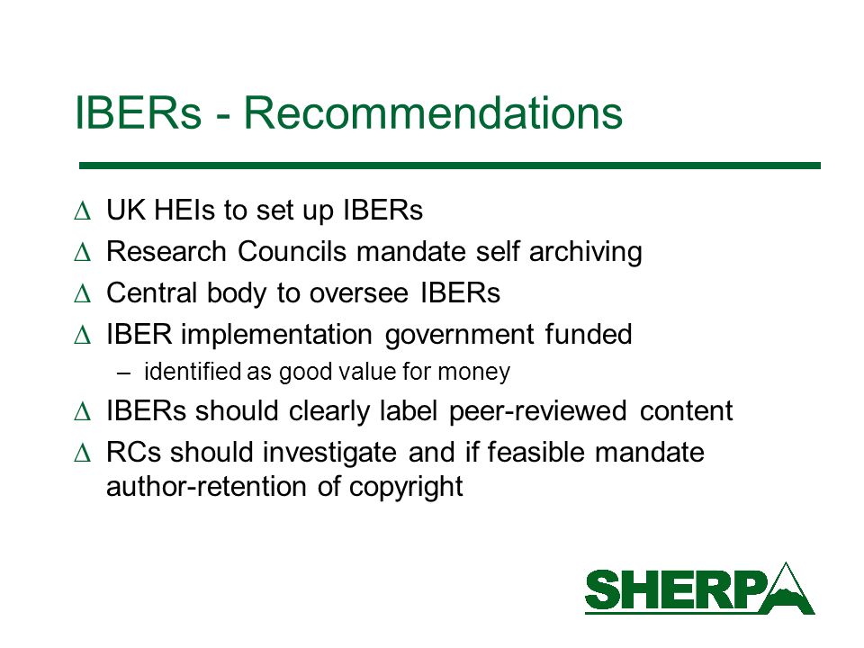 IBERs - Recommendations UK HEIs to set up IBERs Research Councils mandate self archiving Central body to oversee IBERs IBER implementation government funded –identified as good value for money IBERs should clearly label peer-reviewed content RCs should investigate and if feasible mandate author-retention of copyright