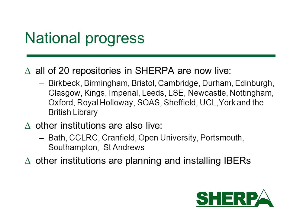 National progress all of 20 repositories in SHERPA are now live: –Birkbeck, Birmingham, Bristol, Cambridge, Durham, Edinburgh, Glasgow, Kings, Imperial, Leeds, LSE, Newcastle, Nottingham, Oxford, Royal Holloway, SOAS, Sheffield, UCL,York and the British Library other institutions are also live: –Bath, CCLRC, Cranfield, Open University, Portsmouth, Southampton, St Andrews other institutions are planning and installing IBERs