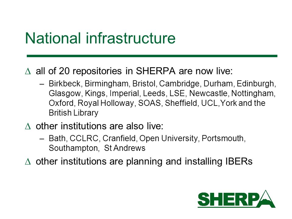 National infrastructure all of 20 repositories in SHERPA are now live: –Birkbeck, Birmingham, Bristol, Cambridge, Durham, Edinburgh, Glasgow, Kings, Imperial, Leeds, LSE, Newcastle, Nottingham, Oxford, Royal Holloway, SOAS, Sheffield, UCL,York and the British Library other institutions are also live: –Bath, CCLRC, Cranfield, Open University, Portsmouth, Southampton, St Andrews other institutions are planning and installing IBERs