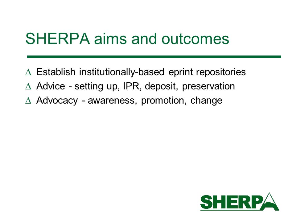 SHERPA aims and outcomes Establish institutionally-based eprint repositories Advice - setting up, IPR, deposit, preservation Advocacy - awareness, promotion, change