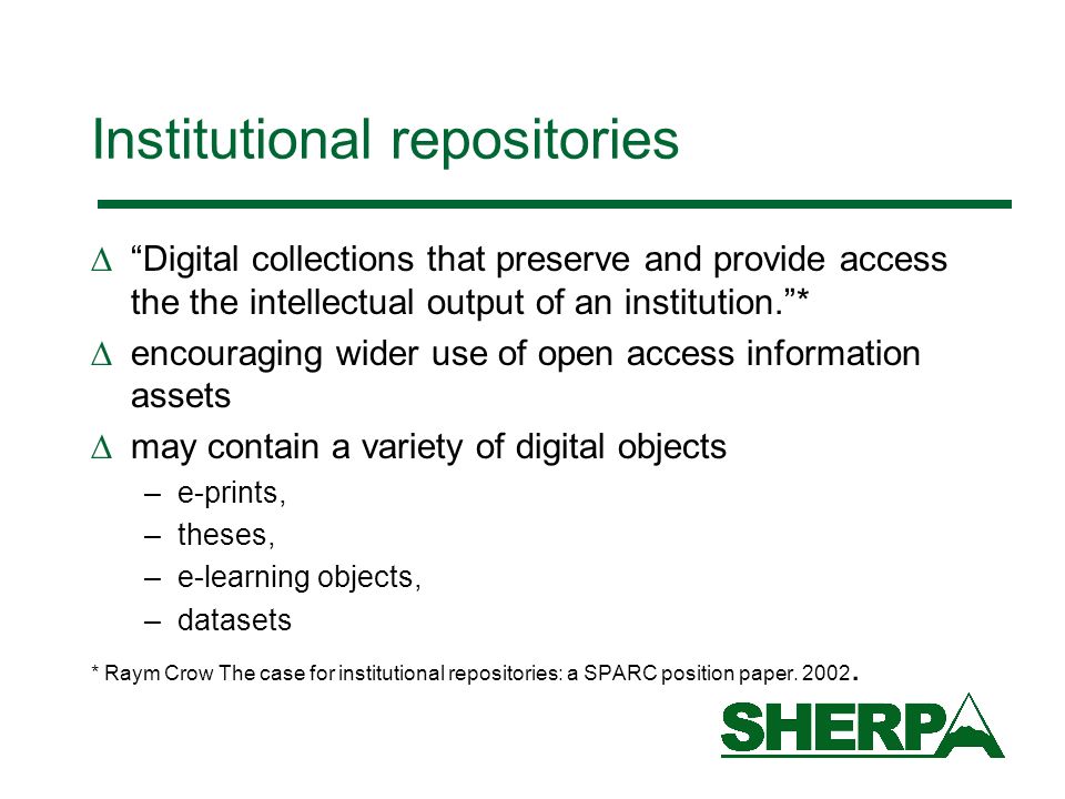 Institutional repositories Digital collections that preserve and provide access the the intellectual output of an institution.* encouraging wider use of open access information assets may contain a variety of digital objects –e-prints, –theses, –e-learning objects, –datasets * Raym Crow The case for institutional repositories: a SPARC position paper.
