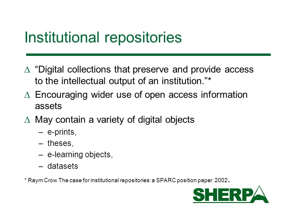 Institutional repositories Digital collections that preserve and provide access to the intellectual output of an institution.* Encouraging wider use of open access information assets May contain a variety of digital objects –e-prints, –theses, –e-learning objects, –datasets * Raym Crow The case for institutional repositories: a SPARC position paper.