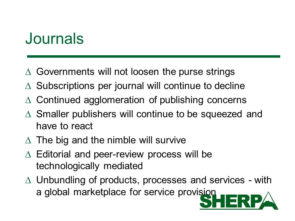 Journals Governments will not loosen the purse strings Subscriptions per journal will continue to decline Continued agglomeration of publishing concerns Smaller publishers will continue to be squeezed and have to react The big and the nimble will survive Editorial and peer-review process will be technologically mediated Unbundling of products, processes and services - with a global marketplace for service provision