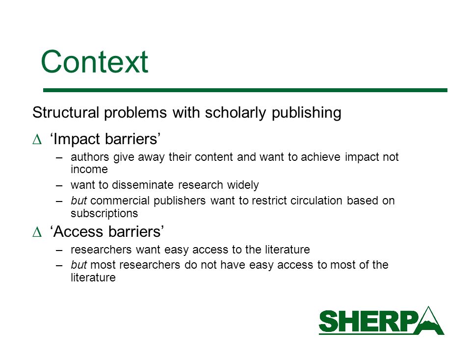 Context Structural problems with scholarly publishing Impact barriers –authors give away their content and want to achieve impact not income –want to disseminate research widely –but commercial publishers want to restrict circulation based on subscriptions Access barriers –researchers want easy access to the literature –but most researchers do not have easy access to most of the literature
