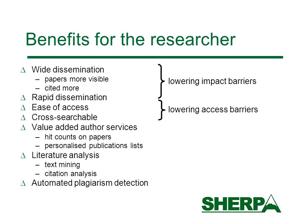 Benefits for the researcher Wide dissemination –papers more visible –cited more Rapid dissemination Ease of access Cross-searchable Value added author services –hit counts on papers –personalised publications lists Literature analysis –text mining –citation analysis Automated plagiarism detection lowering impact barriers lowering access barriers
