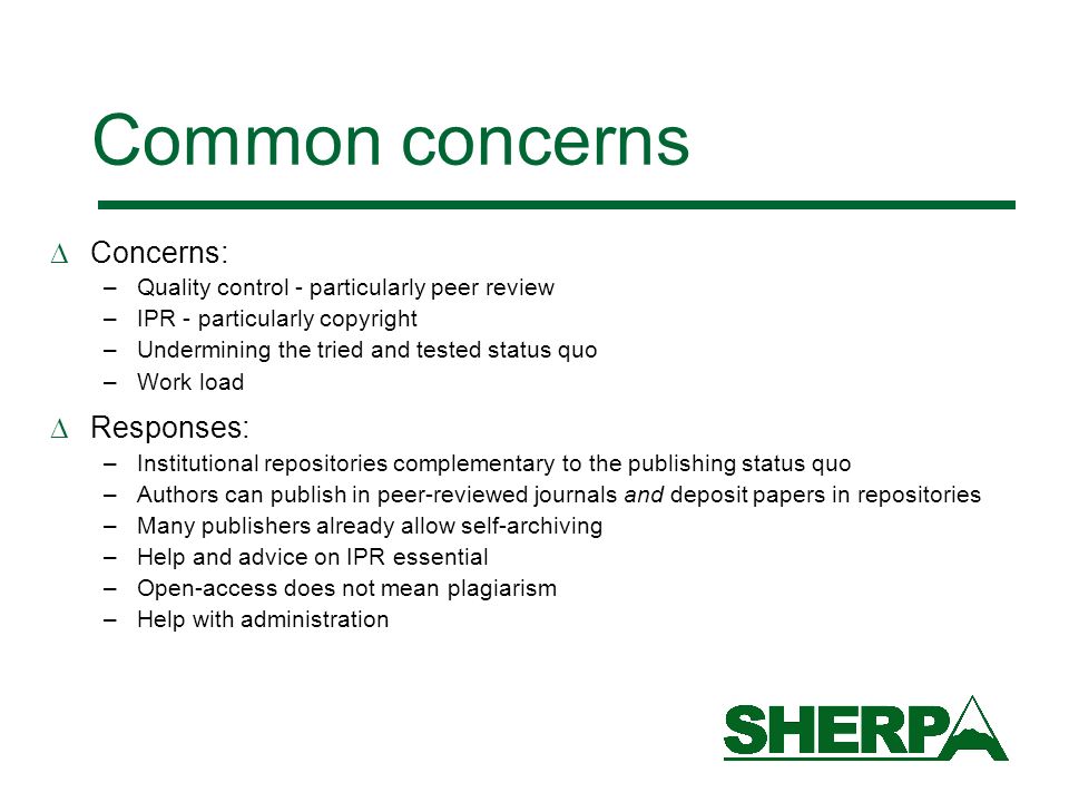 Common concerns Concerns: –Quality control - particularly peer review –IPR - particularly copyright –Undermining the tried and tested status quo –Work load Responses: –Institutional repositories complementary to the publishing status quo –Authors can publish in peer-reviewed journals and deposit papers in repositories –Many publishers already allow self-archiving –Help and advice on IPR essential –Open-access does not mean plagiarism –Help with administration