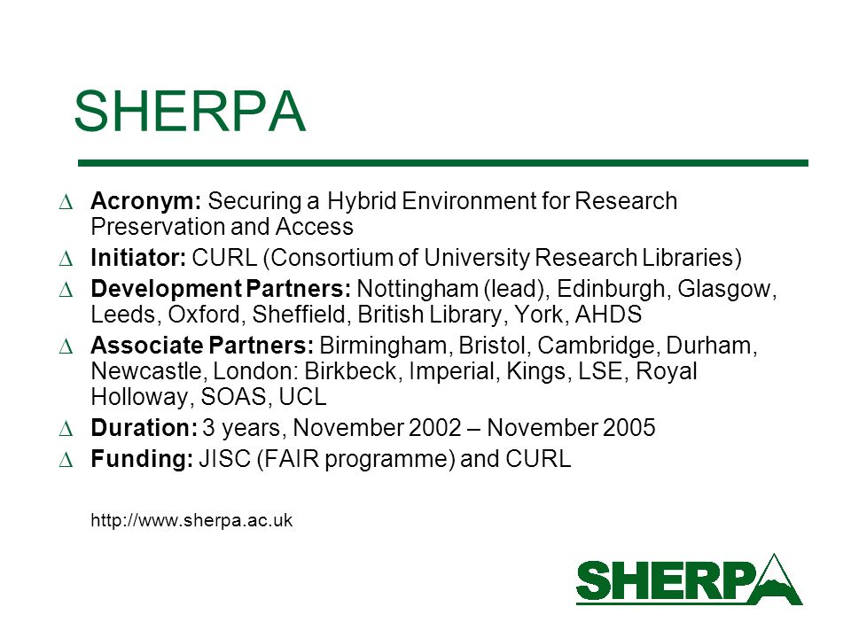 SHERPA Acronym: Securing a Hybrid Environment for Research Preservation and Access Initiator: CURL (Consortium of University Research Libraries) Development Partners: Nottingham (lead), Edinburgh, Glasgow, Leeds, Oxford, Sheffield, British Library, York, AHDS Associate Partners: Birmingham, Bristol, Cambridge, Durham, Newcastle, London: Birkbeck, Imperial, Kings, LSE, Royal Holloway, SOAS, UCL Duration: 3 years, November 2002 – November 2005 Funding: JISC (FAIR programme) and CURL