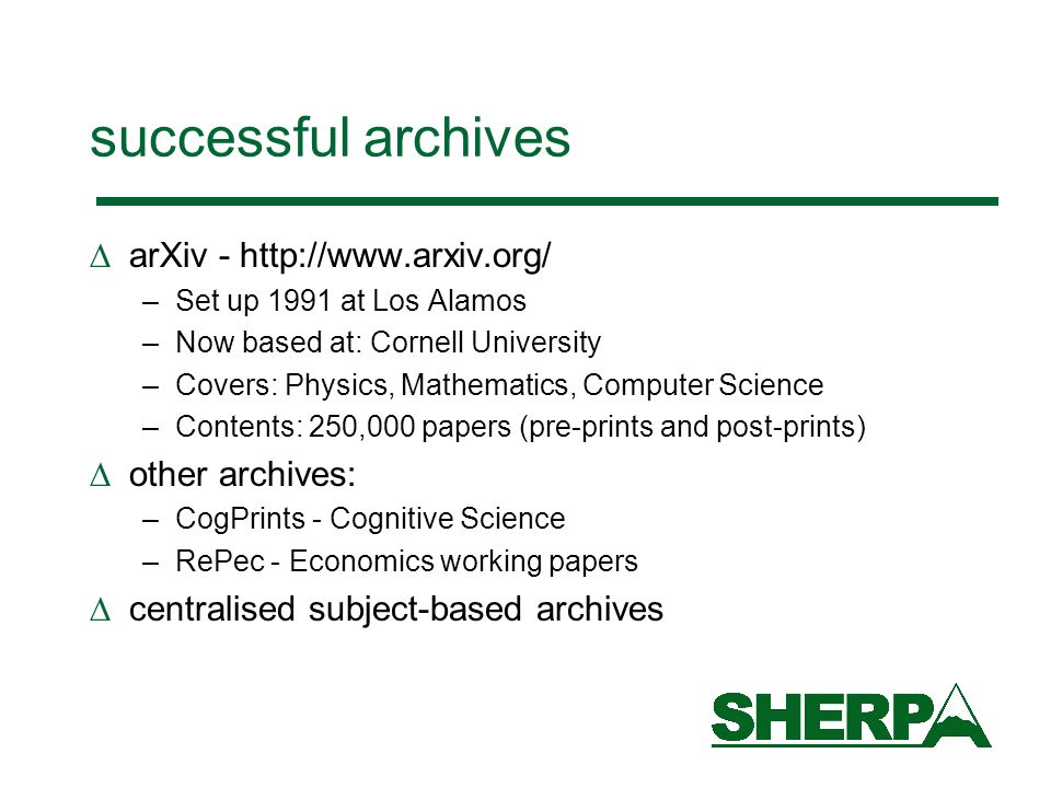 successful archives arXiv -   –Set up 1991 at Los Alamos –Now based at: Cornell University –Covers: Physics, Mathematics, Computer Science –Contents: 250,000 papers (pre-prints and post-prints) other archives: –CogPrints - Cognitive Science –RePec - Economics working papers centralised subject-based archives