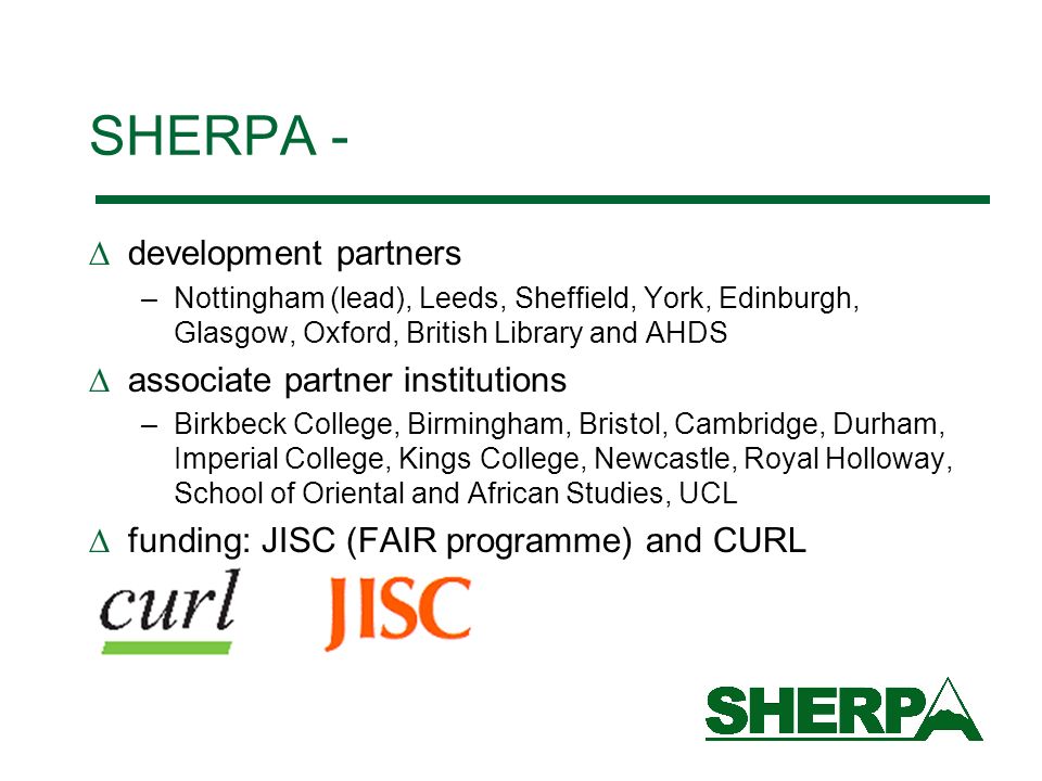 SHERPA - development partners –Nottingham (lead), Leeds, Sheffield, York, Edinburgh, Glasgow, Oxford, British Library and AHDS associate partner institutions –Birkbeck College, Birmingham, Bristol, Cambridge, Durham, Imperial College, Kings College, Newcastle, Royal Holloway, School of Oriental and African Studies, UCL funding: JISC (FAIR programme) and CURL