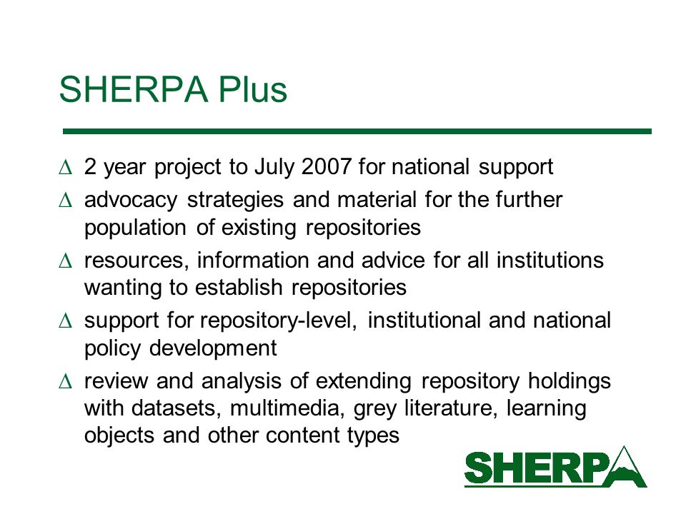 SHERPA Plus 2 year project to July 2007 for national support advocacy strategies and material for the further population of existing repositories resources, information and advice for all institutions wanting to establish repositories support for repository-level, institutional and national policy development review and analysis of extending repository holdings with datasets, multimedia, grey literature, learning objects and other content types