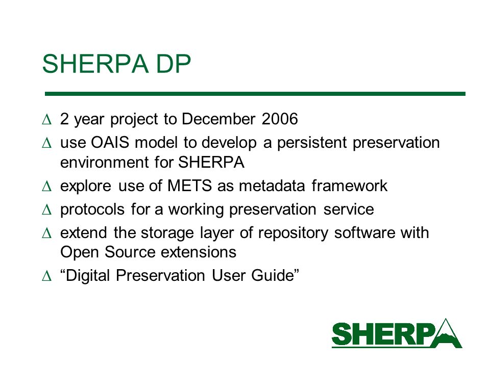 SHERPA DP 2 year project to December 2006 use OAIS model to develop a persistent preservation environment for SHERPA explore use of METS as metadata framework protocols for a working preservation service extend the storage layer of repository software with Open Source extensions Digital Preservation User Guide