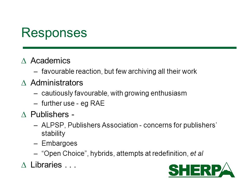Responses Academics –favourable reaction, but few archiving all their work Administrators –cautiously favourable, with growing enthusiasm –further use - eg RAE Publishers - –ALPSP, Publishers Association - concerns for publishers stability –Embargoes –Open Choice, hybrids, attempts at redefinition, et al Libraries...