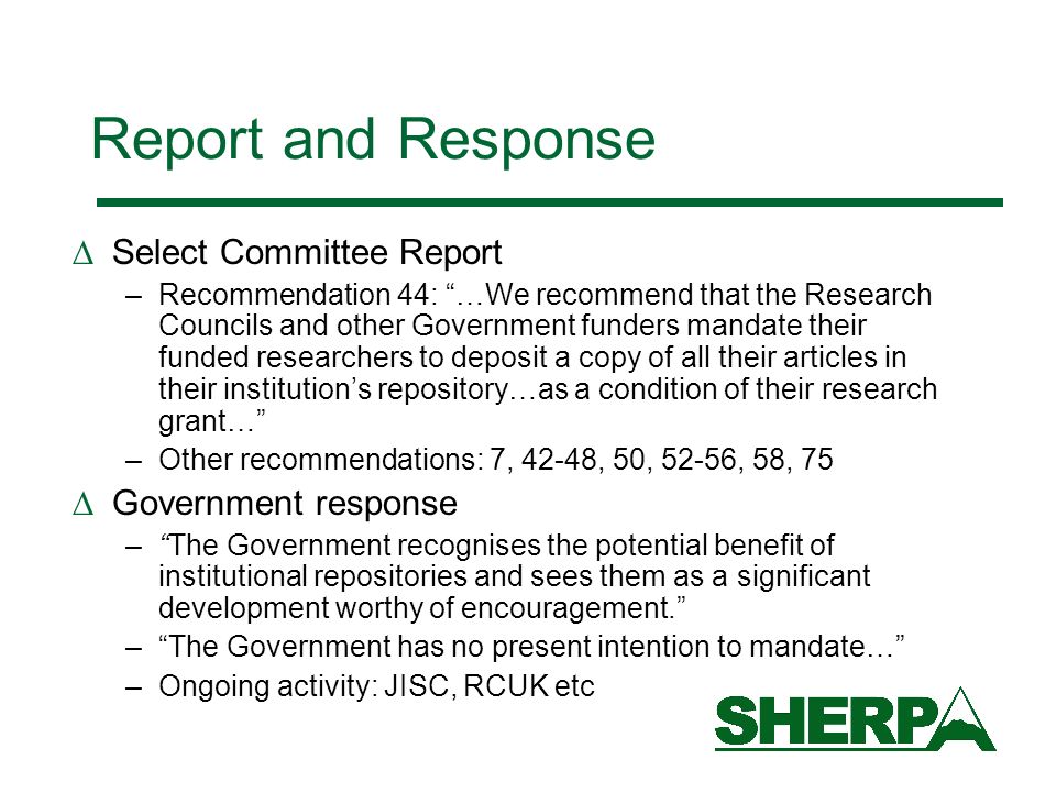 Report and Response Select Committee Report –Recommendation 44: …We recommend that the Research Councils and other Government funders mandate their funded researchers to deposit a copy of all their articles in their institutions repository…as a condition of their research grant… –Other recommendations: 7, 42-48, 50, 52-56, 58, 75 Government response –The Government recognises the potential benefit of institutional repositories and sees them as a significant development worthy of encouragement.