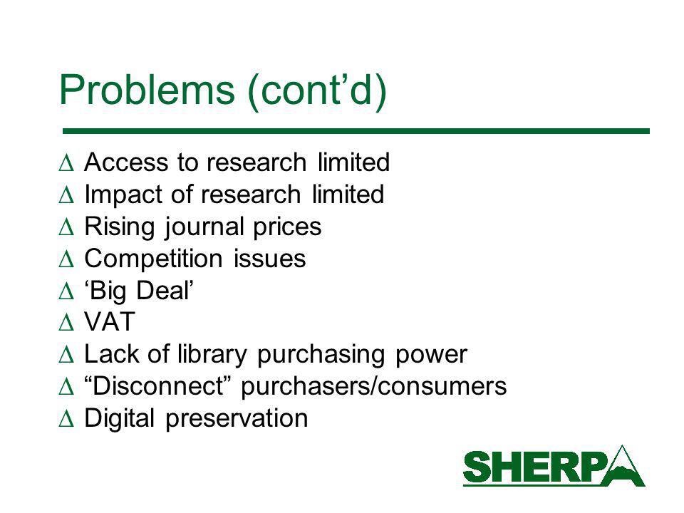 Problems (contd) Access to research limited Impact of research limited Rising journal prices Competition issues Big Deal VAT Lack of library purchasing power Disconnect purchasers/consumers Digital preservation