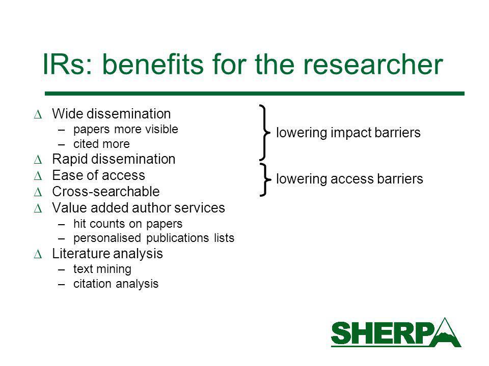 IRs: benefits for the researcher Wide dissemination –papers more visible –cited more Rapid dissemination Ease of access Cross-searchable Value added author services –hit counts on papers –personalised publications lists Literature analysis –text mining –citation analysis lowering impact barriers lowering access barriers
