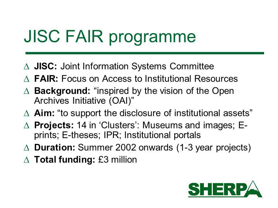 JISC FAIR programme JISC: Joint Information Systems Committee FAIR: Focus on Access to Institutional Resources Background: inspired by the vision of the Open Archives Initiative (OAI) Aim: to support the disclosure of institutional assets Projects: 14 in Clusters: Museums and images; E- prints; E-theses; IPR; Institutional portals Duration: Summer 2002 onwards (1-3 year projects) Total funding: £3 million