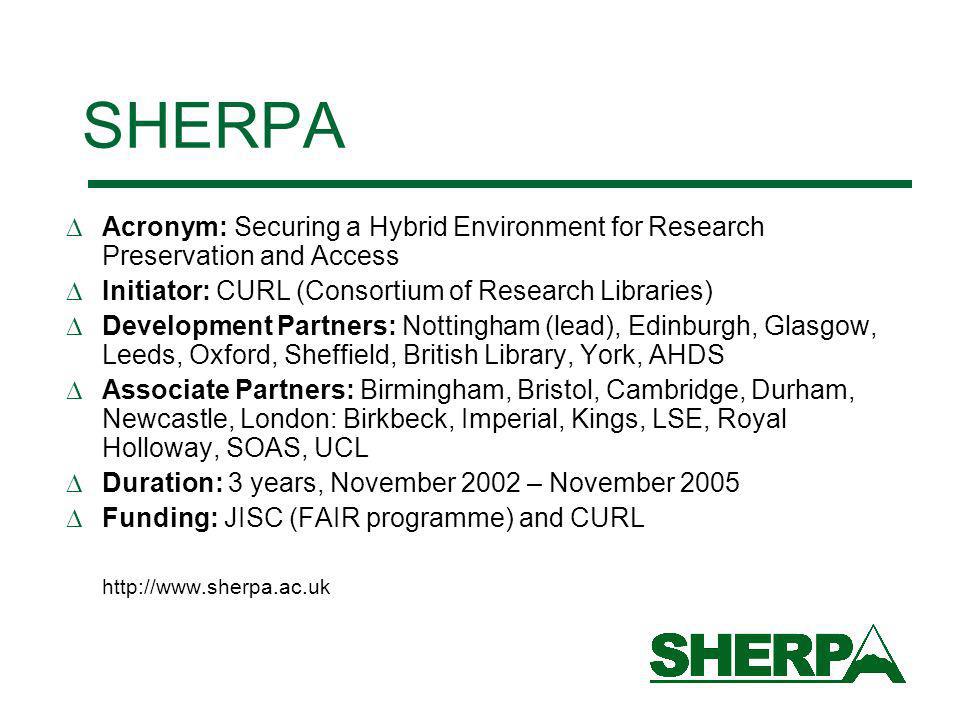 SHERPA Acronym: Securing a Hybrid Environment for Research Preservation and Access Initiator: CURL (Consortium of Research Libraries) Development Partners: Nottingham (lead), Edinburgh, Glasgow, Leeds, Oxford, Sheffield, British Library, York, AHDS Associate Partners: Birmingham, Bristol, Cambridge, Durham, Newcastle, London: Birkbeck, Imperial, Kings, LSE, Royal Holloway, SOAS, UCL Duration: 3 years, November 2002 – November 2005 Funding: JISC (FAIR programme) and CURL