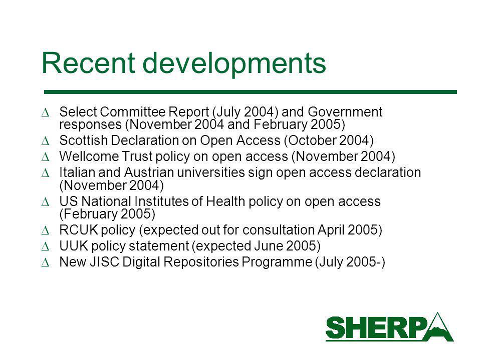 Recent developments Select Committee Report (July 2004) and Government responses (November 2004 and February 2005) Scottish Declaration on Open Access (October 2004) Wellcome Trust policy on open access (November 2004) Italian and Austrian universities sign open access declaration (November 2004) US National Institutes of Health policy on open access (February 2005) RCUK policy (expected out for consultation April 2005) UUK policy statement (expected June 2005) New JISC Digital Repositories Programme (July 2005-)