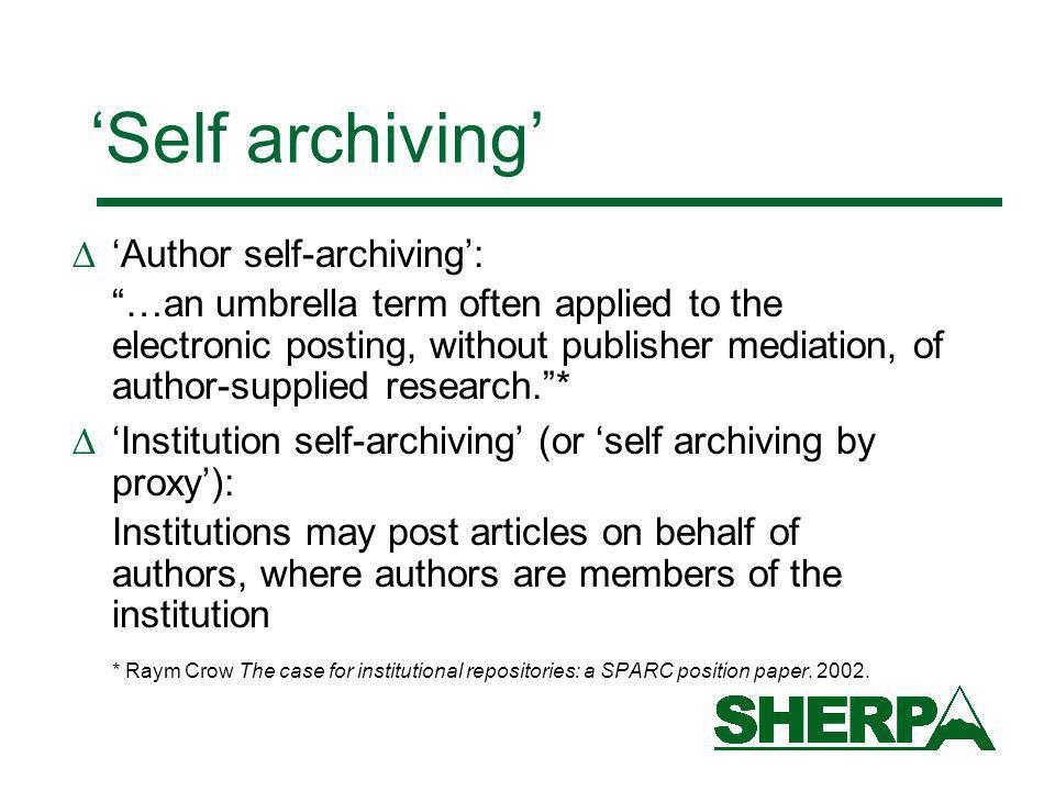 Self archiving Author self-archiving: …an umbrella term often applied to the electronic posting, without publisher mediation, of author-supplied research.* Institution self-archiving (or self archiving by proxy): Institutions may post articles on behalf of authors, where authors are members of the institution * Raym Crow The case for institutional repositories: a SPARC position paper.