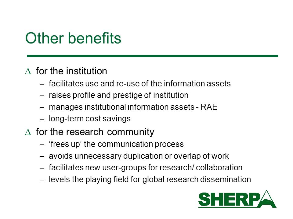 Other benefits for the institution –facilitates use and re-use of the information assets –raises profile and prestige of institution –manages institutional information assets - RAE –long-term cost savings for the research community –frees up the communication process –avoids unnecessary duplication or overlap of work –facilitates new user-groups for research/ collaboration –levels the playing field for global research dissemination