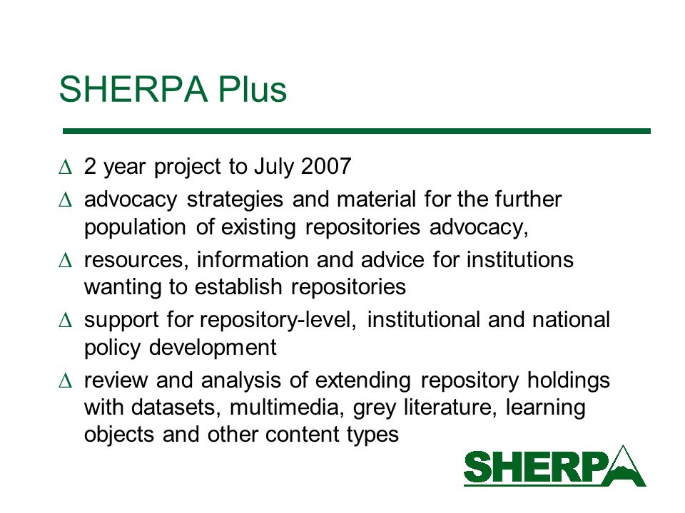 SHERPA Plus 2 year project to July 2007 advocacy strategies and material for the further population of existing repositories advocacy, resources, information and advice for institutions wanting to establish repositories support for repository-level, institutional and national policy development review and analysis of extending repository holdings with datasets, multimedia, grey literature, learning objects and other content types