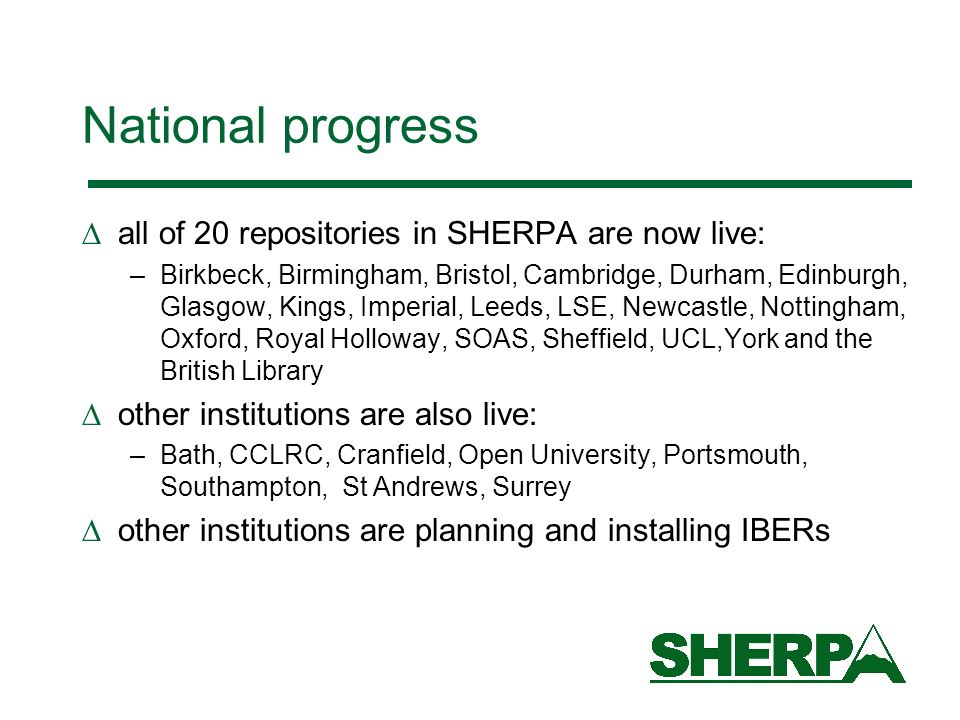 National progress all of 20 repositories in SHERPA are now live: –Birkbeck, Birmingham, Bristol, Cambridge, Durham, Edinburgh, Glasgow, Kings, Imperial, Leeds, LSE, Newcastle, Nottingham, Oxford, Royal Holloway, SOAS, Sheffield, UCL,York and the British Library other institutions are also live: –Bath, CCLRC, Cranfield, Open University, Portsmouth, Southampton, St Andrews, Surrey other institutions are planning and installing IBERs