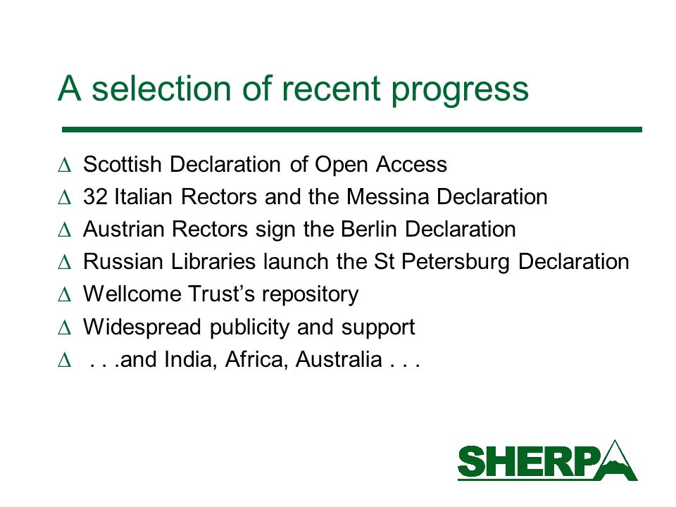 A selection of recent progress Scottish Declaration of Open Access 32 Italian Rectors and the Messina Declaration Austrian Rectors sign the Berlin Declaration Russian Libraries launch the St Petersburg Declaration Wellcome Trusts repository Widespread publicity and support...and India, Africa, Australia...