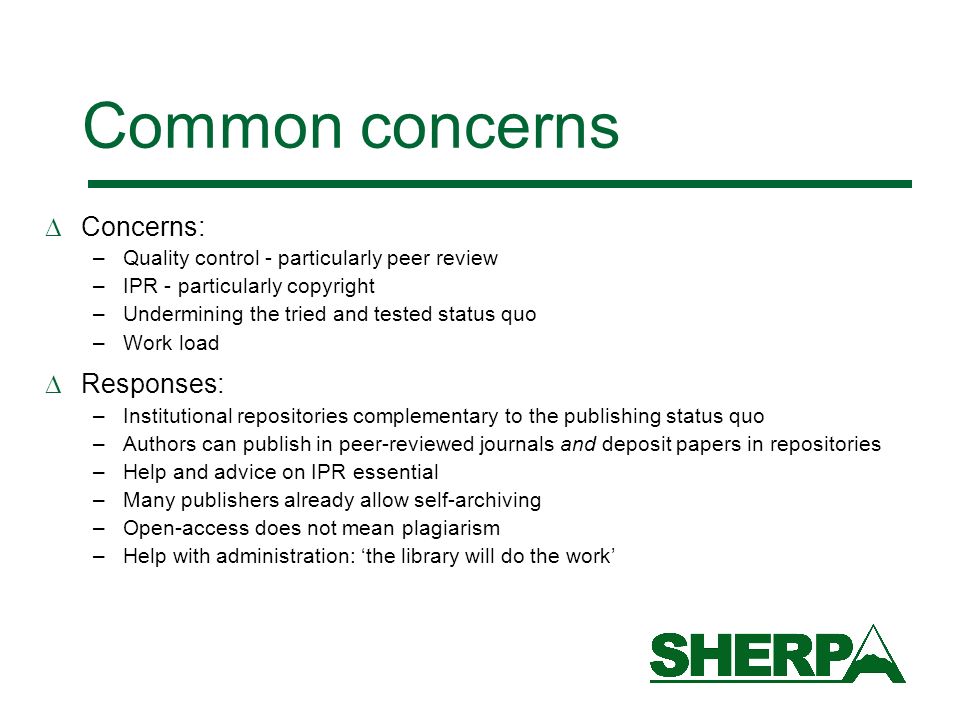Common concerns Concerns: –Quality control - particularly peer review –IPR - particularly copyright –Undermining the tried and tested status quo –Work load Responses: –Institutional repositories complementary to the publishing status quo –Authors can publish in peer-reviewed journals and deposit papers in repositories –Help and advice on IPR essential –Many publishers already allow self-archiving –Open-access does not mean plagiarism –Help with administration: the library will do the work