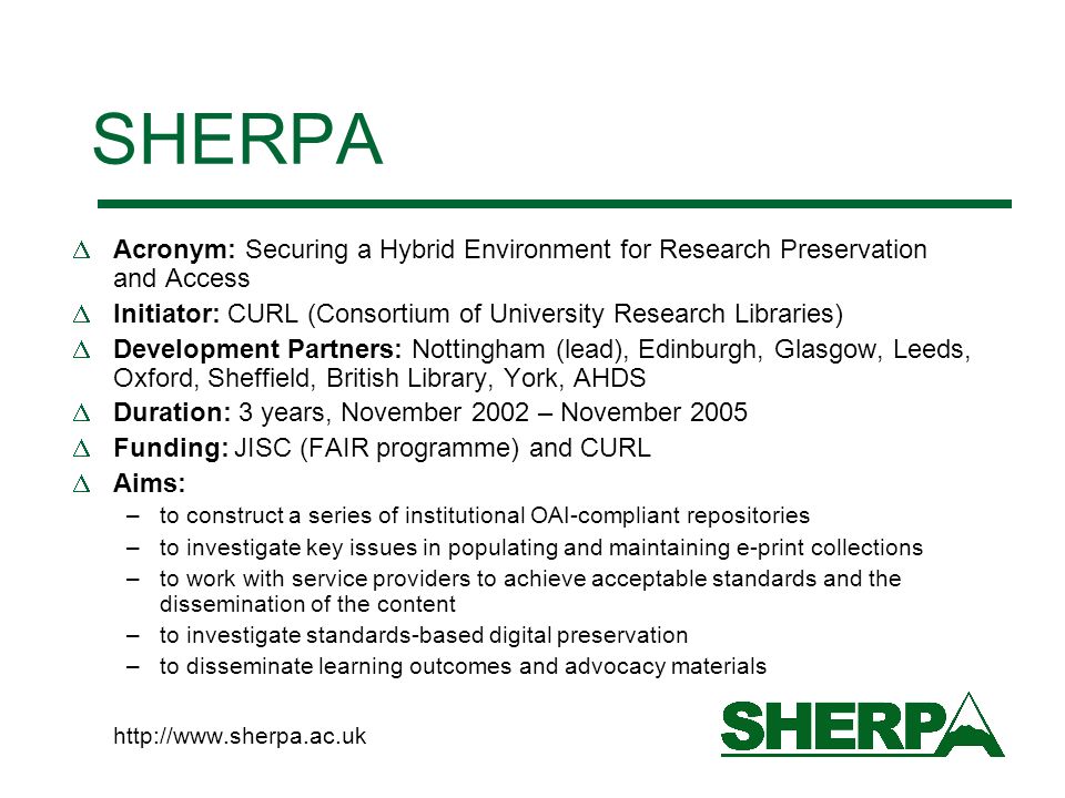 SHERPA Acronym: Securing a Hybrid Environment for Research Preservation and Access Initiator: CURL (Consortium of University Research Libraries) Development Partners: Nottingham (lead), Edinburgh, Glasgow, Leeds, Oxford, Sheffield, British Library, York, AHDS Duration: 3 years, November 2002 – November 2005 Funding: JISC (FAIR programme) and CURL Aims: –to construct a series of institutional OAI-compliant repositories –to investigate key issues in populating and maintaining e-print collections –to work with service providers to achieve acceptable standards and the dissemination of the content –to investigate standards-based digital preservation –to disseminate learning outcomes and advocacy materials