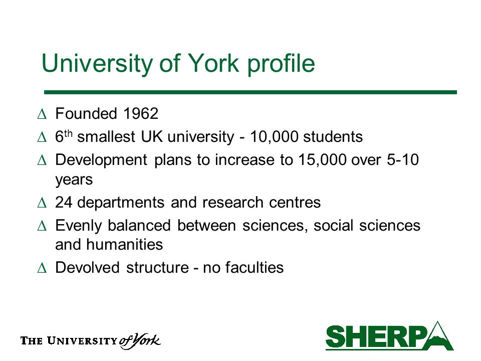 University of York profile Founded th smallest UK university - 10,000 students Development plans to increase to 15,000 over 5-10 years 24 departments and research centres Evenly balanced between sciences, social sciences and humanities Devolved structure - no faculties