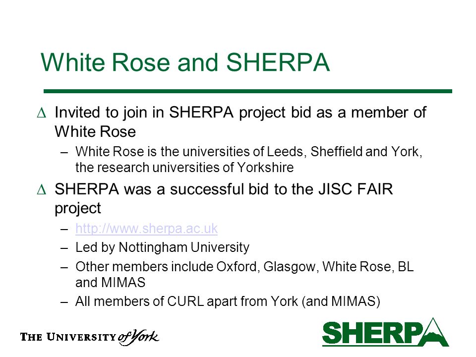 White Rose and SHERPA Invited to join in SHERPA project bid as a member of White Rose –White Rose is the universities of Leeds, Sheffield and York, the research universities of Yorkshire SHERPA was a successful bid to the JISC FAIR project –  –Led by Nottingham University –Other members include Oxford, Glasgow, White Rose, BL and MIMAS –All members of CURL apart from York (and MIMAS)