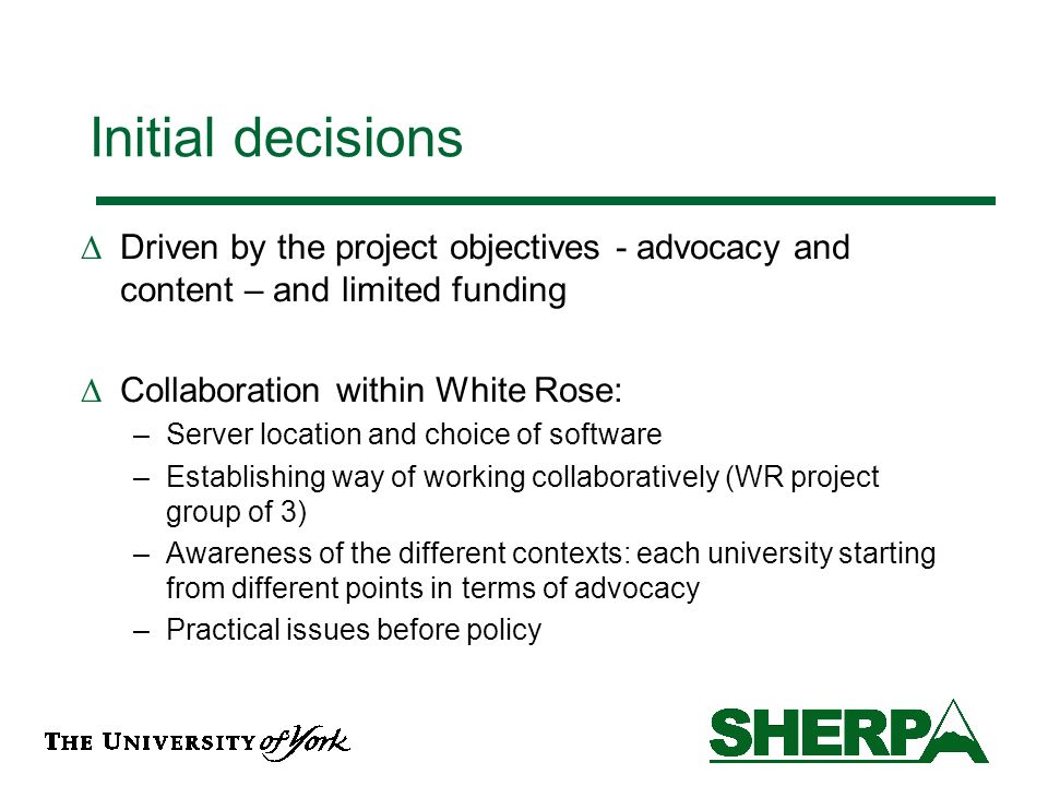 Initial decisions Driven by the project objectives - advocacy and content – and limited funding Collaboration within White Rose: –Server location and choice of software –Establishing way of working collaboratively (WR project group of 3) –Awareness of the different contexts: each university starting from different points in terms of advocacy –Practical issues before policy