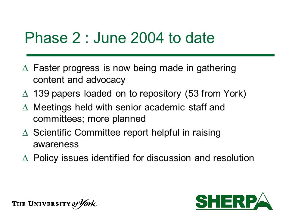 Phase 2 : June 2004 to date Faster progress is now being made in gathering content and advocacy 139 papers loaded on to repository (53 from York) Meetings held with senior academic staff and committees; more planned Scientific Committee report helpful in raising awareness Policy issues identified for discussion and resolution