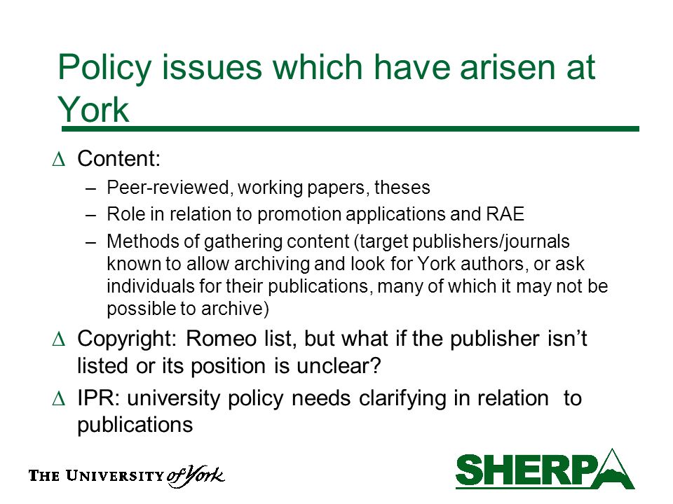 Policy issues which have arisen at York Content: –Peer-reviewed, working papers, theses –Role in relation to promotion applications and RAE –Methods of gathering content (target publishers/journals known to allow archiving and look for York authors, or ask individuals for their publications, many of which it may not be possible to archive) Copyright: Romeo list, but what if the publisher isnt listed or its position is unclear.