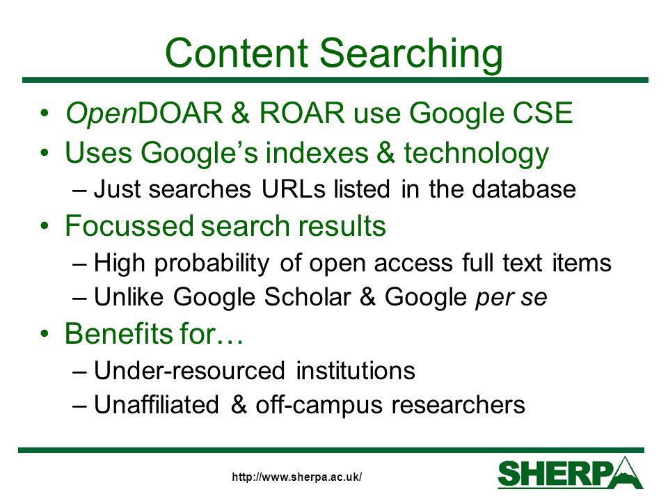 Content Searching OpenDOAR & ROAR use Google CSE Uses Googles indexes & technology –Just searches URLs listed in the database Focussed search results –High probability of open access full text items –Unlike Google Scholar & Google per se Benefits for… –Under-resourced institutions –Unaffiliated & off-campus researchers