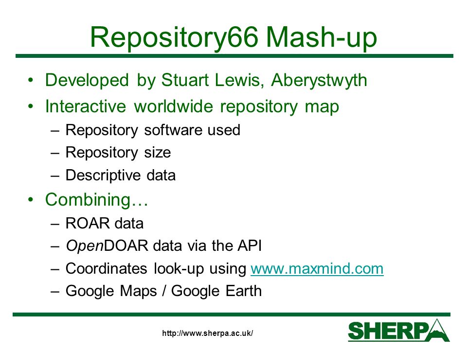Repository66 Mash-up Developed by Stuart Lewis, Aberystwyth Interactive worldwide repository map –Repository software used –Repository size –Descriptive data Combining… –ROAR data –OpenDOAR data via the API –Coordinates look-up using   –Google Maps / Google Earth