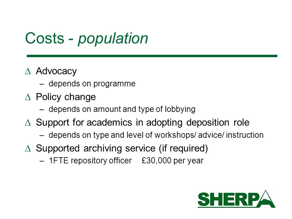 Costs - population Advocacy –depends on programme Policy change –depends on amount and type of lobbying Support for academics in adopting deposition role –depends on type and level of workshops/ advice/ instruction Supported archiving service (if required) –1FTE repository officer £30,000 per year