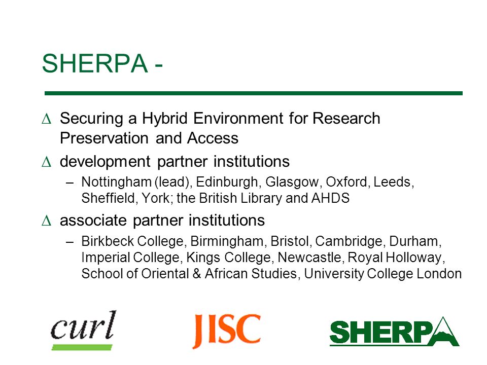SHERPA - Securing a Hybrid Environment for Research Preservation and Access development partner institutions –Nottingham (lead), Edinburgh, Glasgow, Oxford, Leeds, Sheffield, York; the British Library and AHDS associate partner institutions –Birkbeck College, Birmingham, Bristol, Cambridge, Durham, Imperial College, Kings College, Newcastle, Royal Holloway, School of Oriental & African Studies, University College London