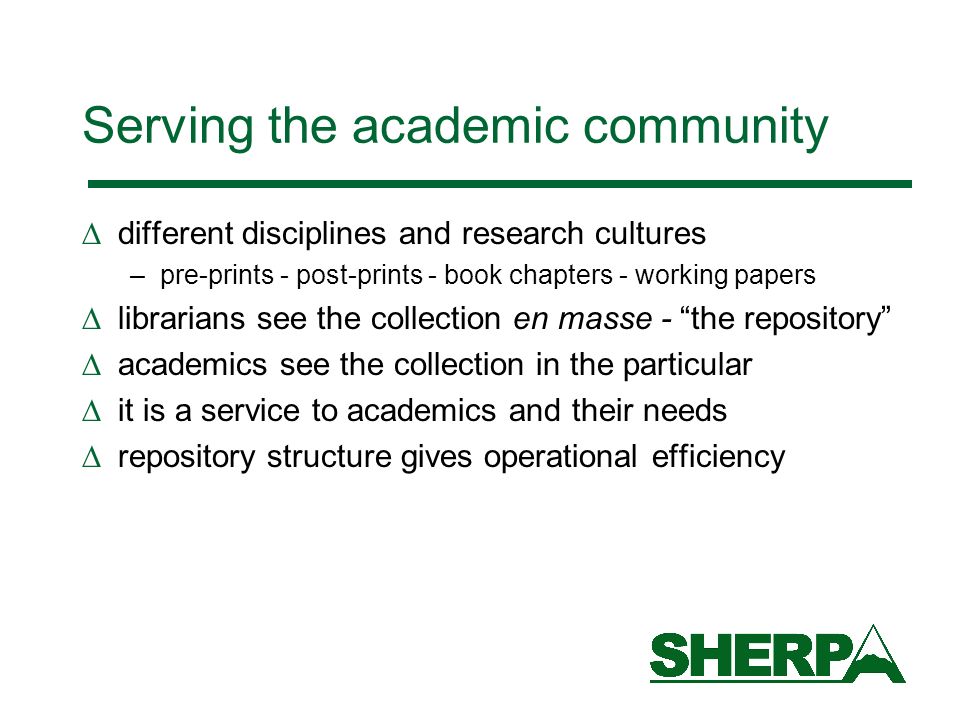 Serving the academic community different disciplines and research cultures –pre-prints - post-prints - book chapters - working papers librarians see the collection en masse - the repository academics see the collection in the particular it is a service to academics and their needs repository structure gives operational efficiency