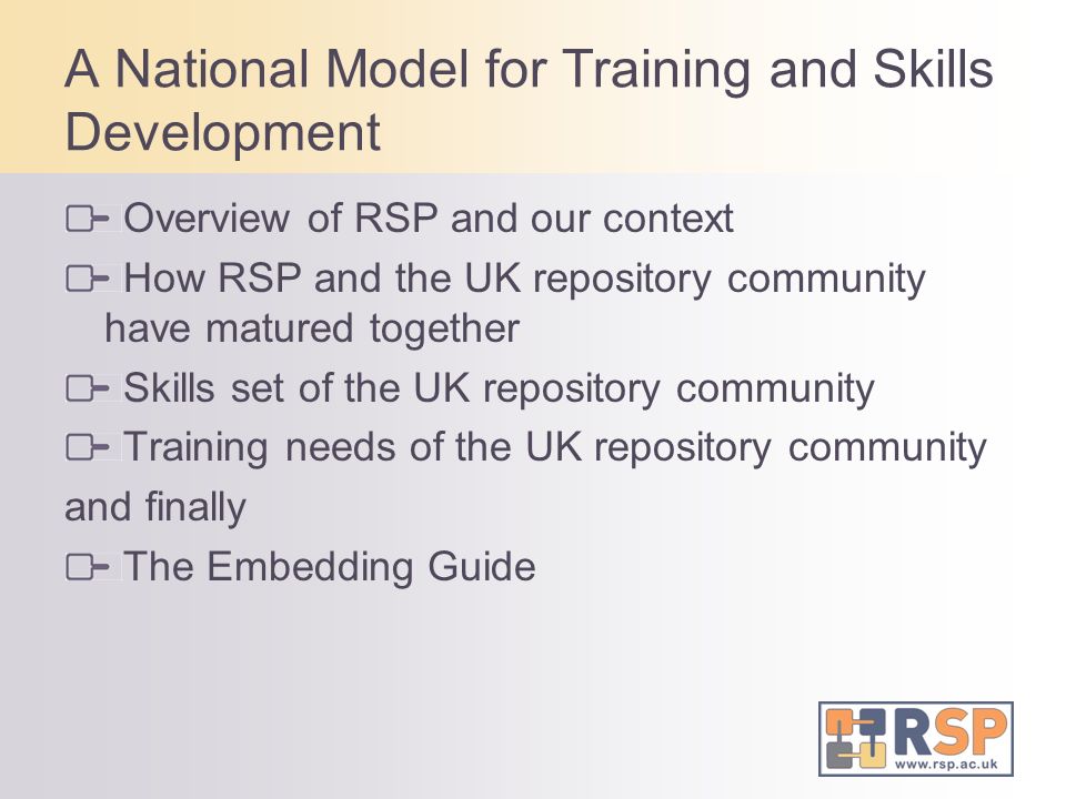 A National Model for Training and Skills Development Overview of RSP and our context How RSP and the UK repository community have matured together Skills set of the UK repository community Training needs of the UK repository community and finally The Embedding Guide