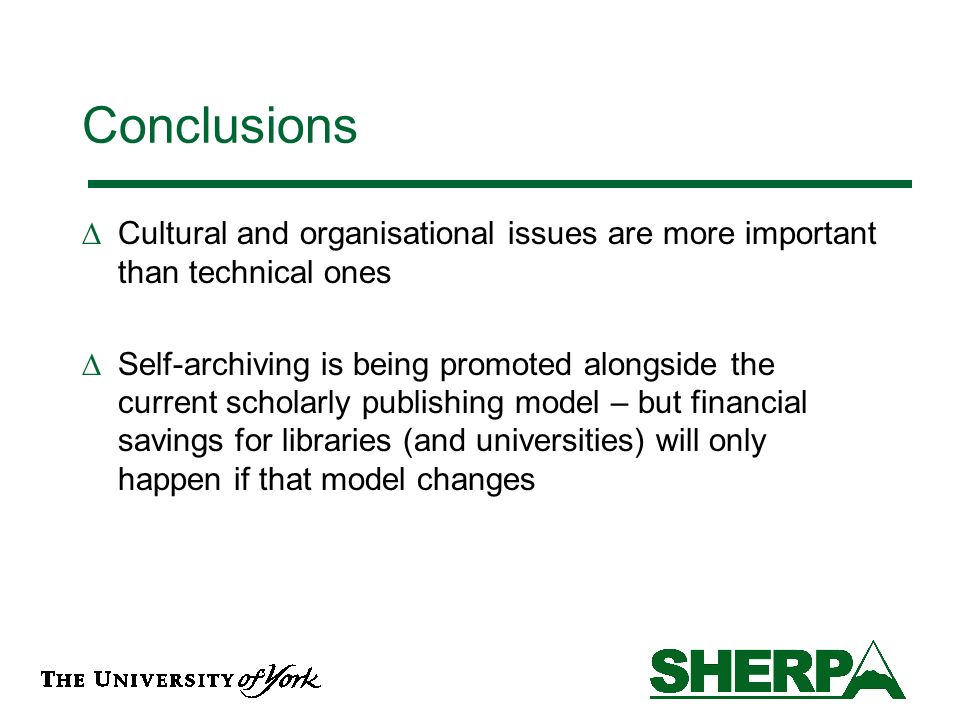 Conclusions Cultural and organisational issues are more important than technical ones Self-archiving is being promoted alongside the current scholarly publishing model – but financial savings for libraries (and universities) will only happen if that model changes