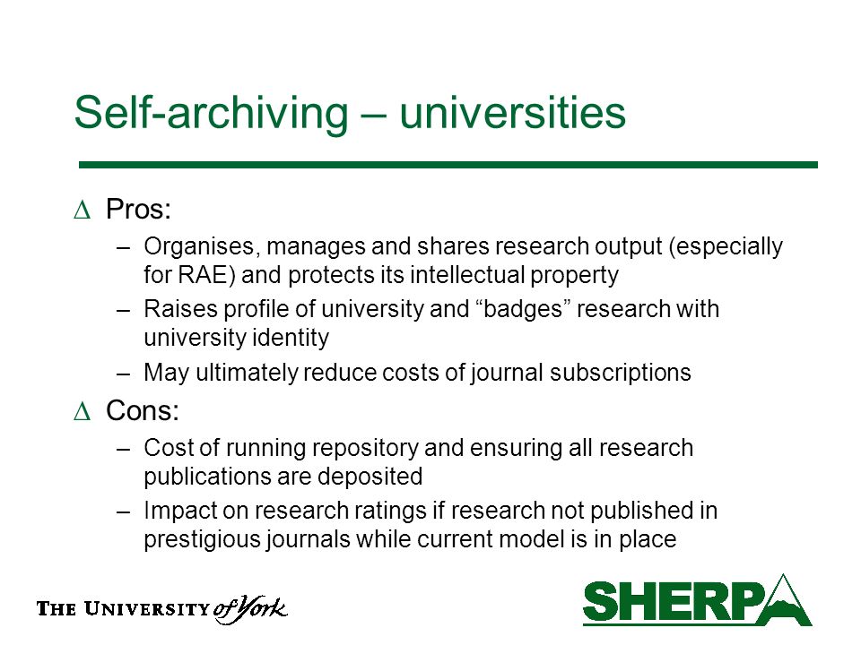 Self-archiving – universities Pros: –Organises, manages and shares research output (especially for RAE) and protects its intellectual property –Raises profile of university and badges research with university identity –May ultimately reduce costs of journal subscriptions Cons: –Cost of running repository and ensuring all research publications are deposited –Impact on research ratings if research not published in prestigious journals while current model is in place