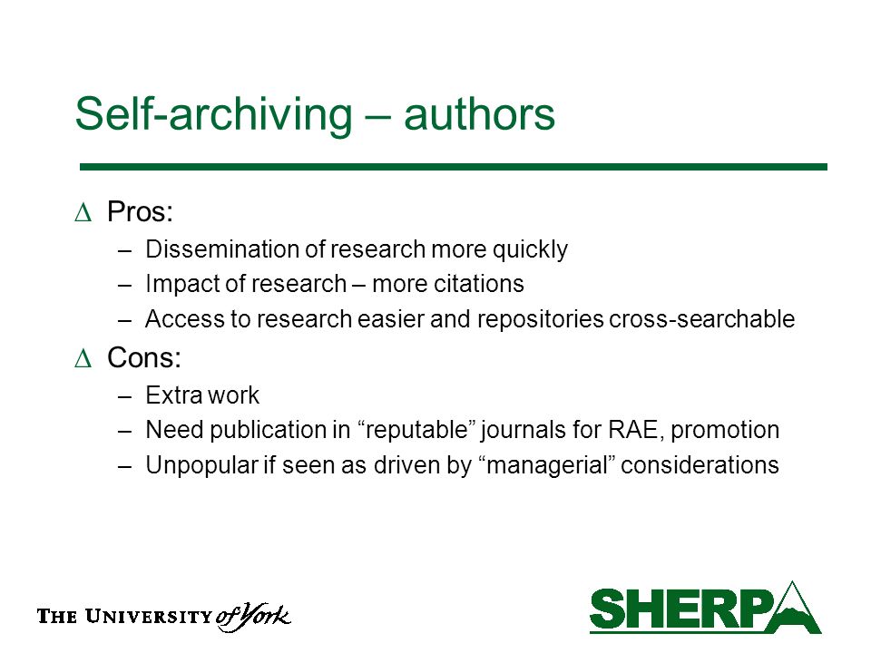 Self-archiving – authors Pros: –Dissemination of research more quickly –Impact of research – more citations –Access to research easier and repositories cross-searchable Cons: –Extra work –Need publication in reputable journals for RAE, promotion –Unpopular if seen as driven by managerial considerations
