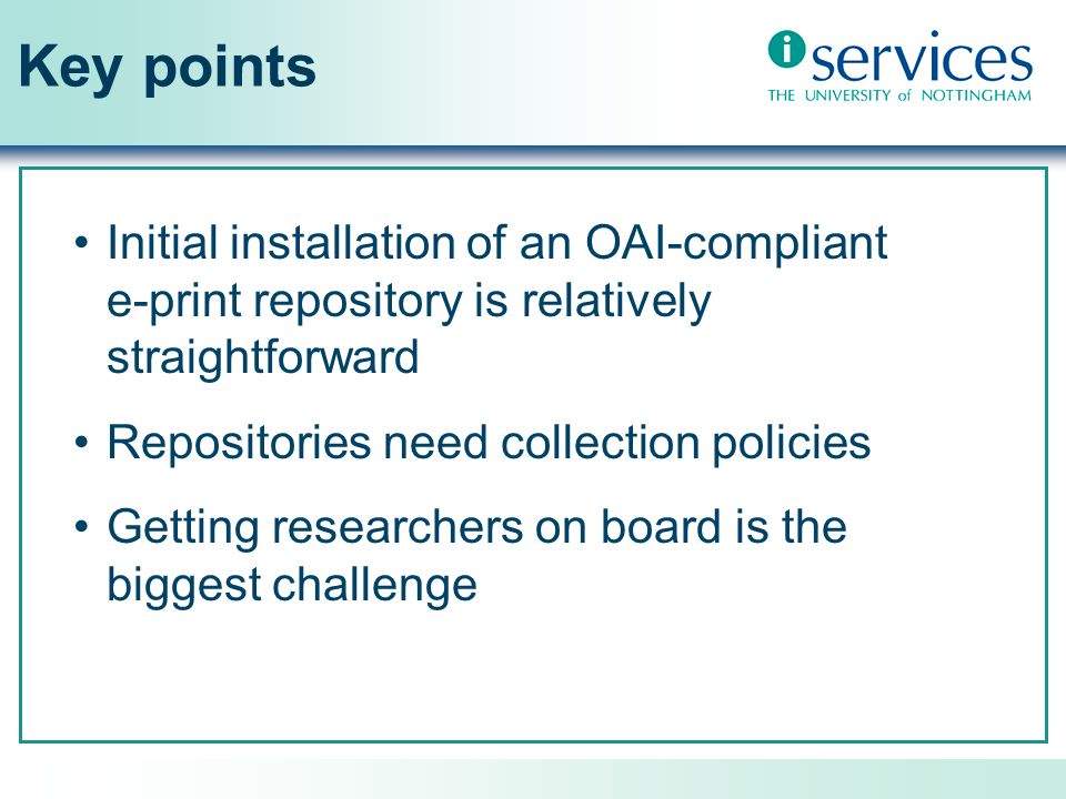 Key points Initial installation of an OAI-compliant e-print repository is relatively straightforward Repositories need collection policies Getting researchers on board is the biggest challenge