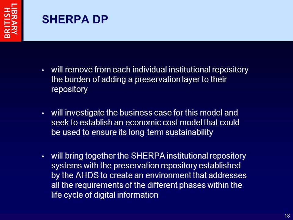 18 SHERPA DP will remove from each individual institutional repository the burden of adding a preservation layer to their repository will investigate the business case for this model and seek to establish an economic cost model that could be used to ensure its long-term sustainability will bring together the SHERPA institutional repository systems with the preservation repository established by the AHDS to create an environment that addresses all the requirements of the different phases within the life cycle of digital information