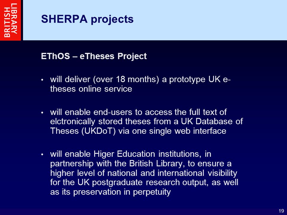19 SHERPA projects EThOS – eTheses Project will deliver (over 18 months) a prototype UK e- theses online service will enable end-users to access the full text of elctronically stored theses from a UK Database of Theses (UKDoT) via one single web interface will enable Higer Education institutions, in partnership with the British Library, to ensure a higher level of national and international visibility for the UK postgraduate research output, as well as its preservation in perpetuity