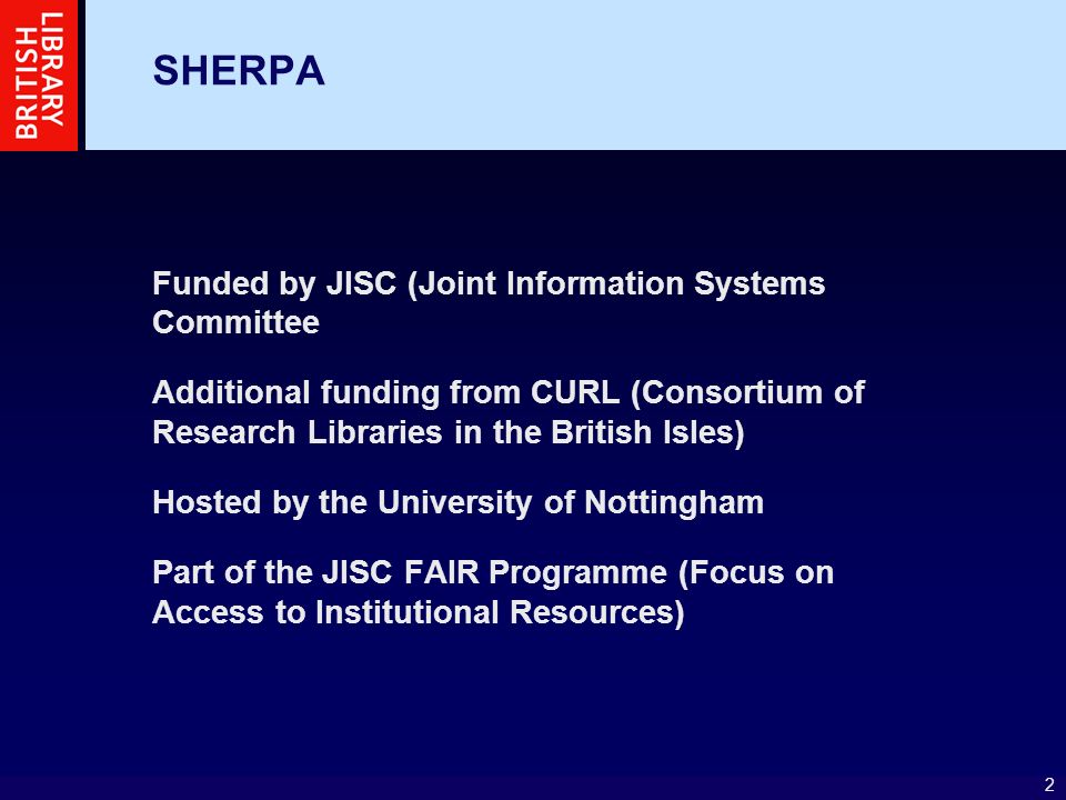 2 SHERPA Funded by JISC (Joint Information Systems Committee Additional funding from CURL (Consortium of Research Libraries in the British Isles) Hosted by the University of Nottingham Part of the JISC FAIR Programme (Focus on Access to Institutional Resources)
