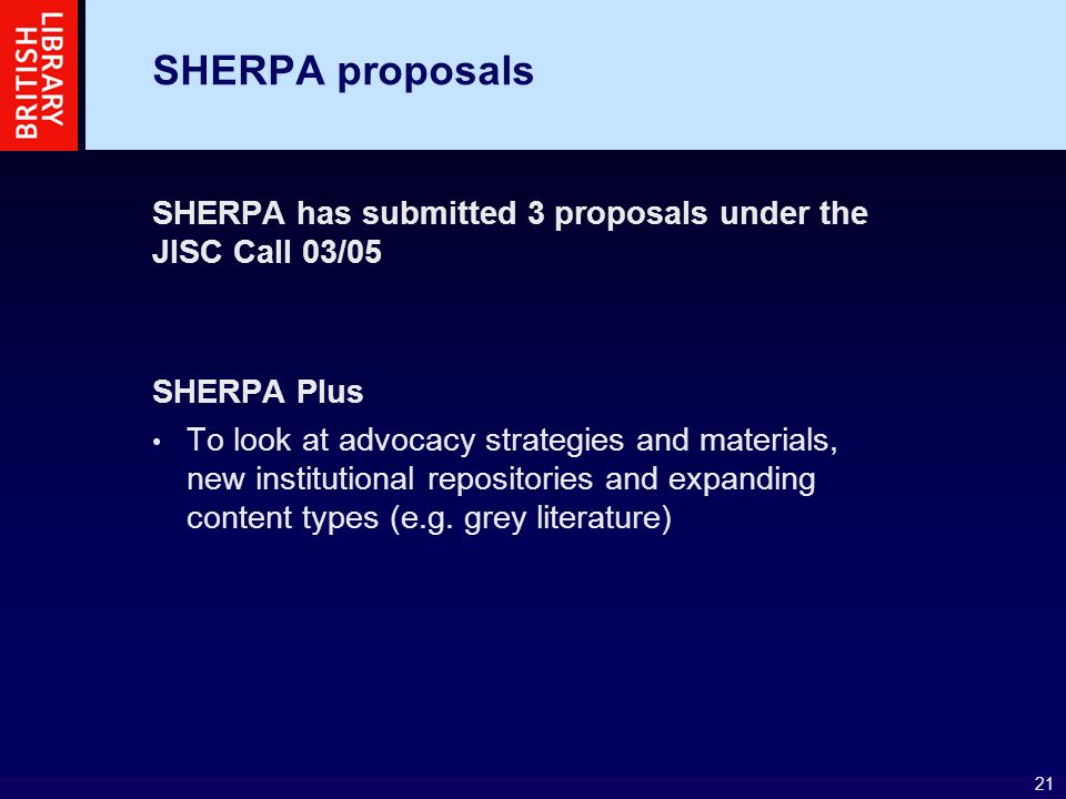 21 SHERPA proposals SHERPA has submitted 3 proposals under the JISC Call 03/05 SHERPA Plus To look at advocacy strategies and materials, new institutional repositories and expanding content types (e.g.